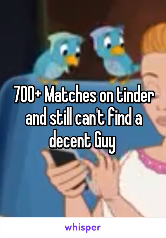 700+ Matches on tinder and still can't find a decent Guy 