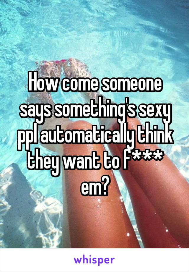 How come someone says something's sexy ppl automatically think they want to f*** em?