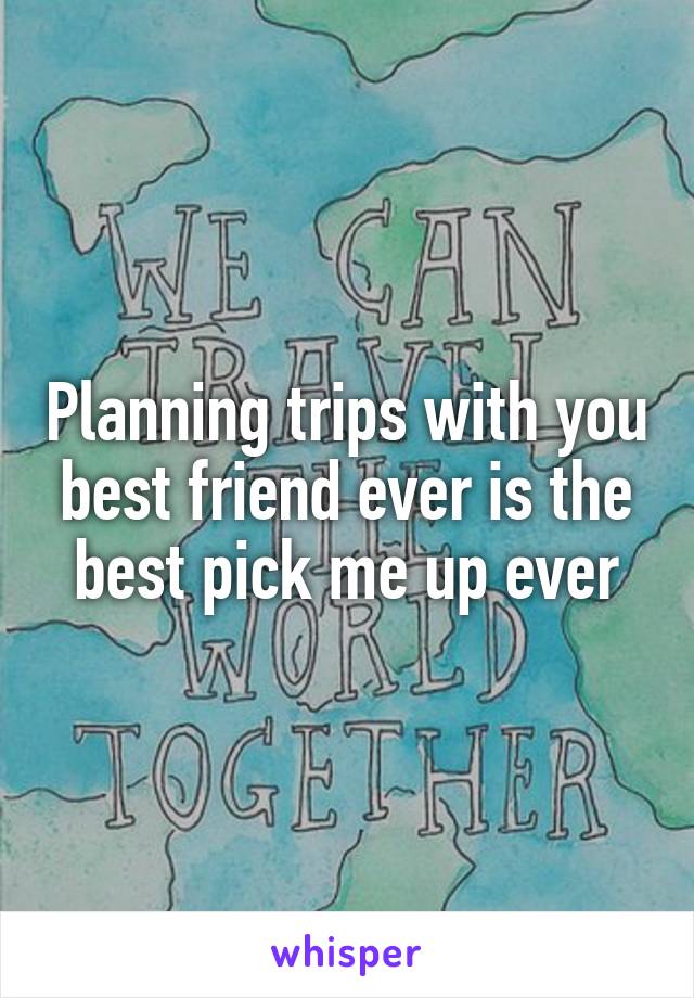 Planning trips with you best friend ever is the best pick me up ever