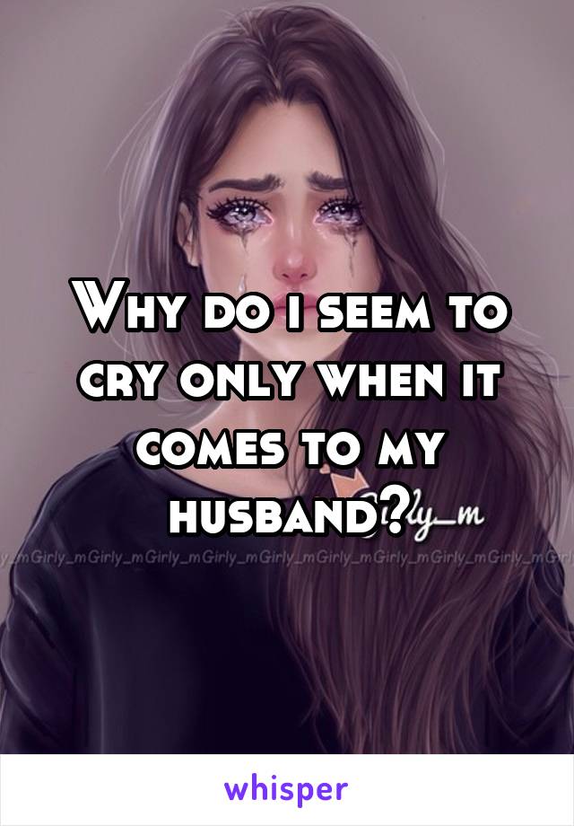 Why do i seem to cry only when it comes to my husband?