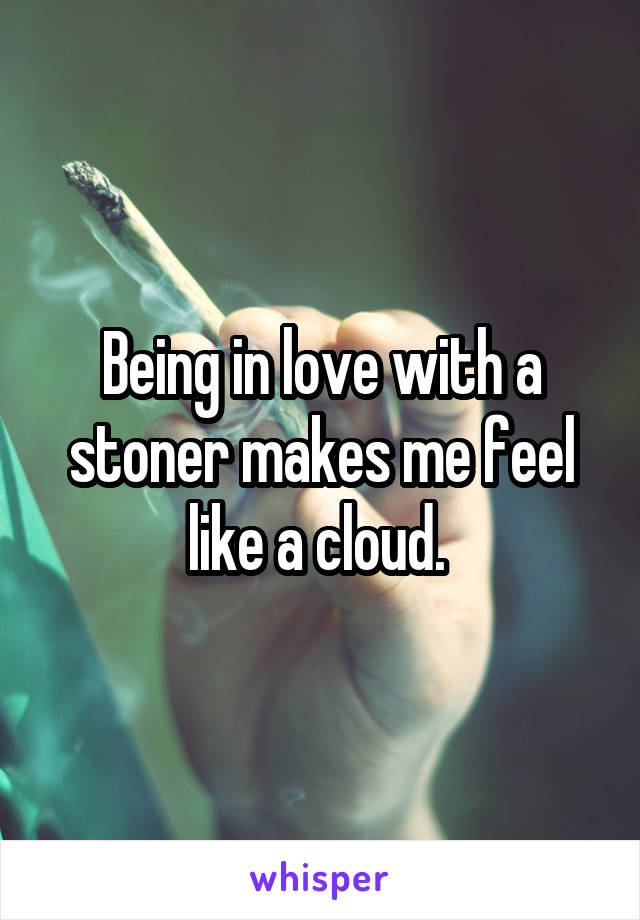 Being in love with a stoner makes me feel like a cloud. 