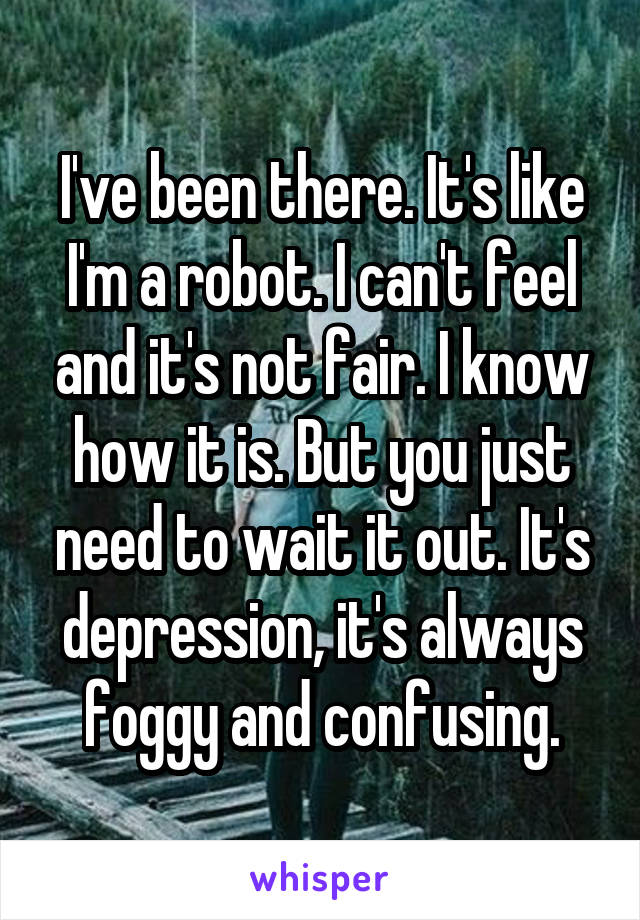 I've been there. It's like I'm a robot. I can't feel and it's not fair. I know how it is. But you just need to wait it out. It's depression, it's always foggy and confusing.