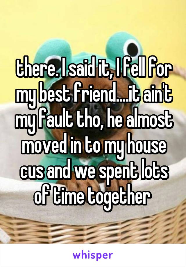 there. I said it, I fell for my best friend....it ain't my fault tho, he almost moved in to my house cus and we spent lots of time together 