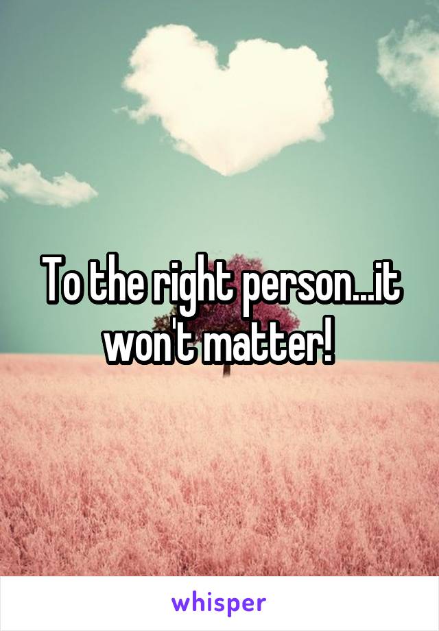 To the right person...it won't matter! 