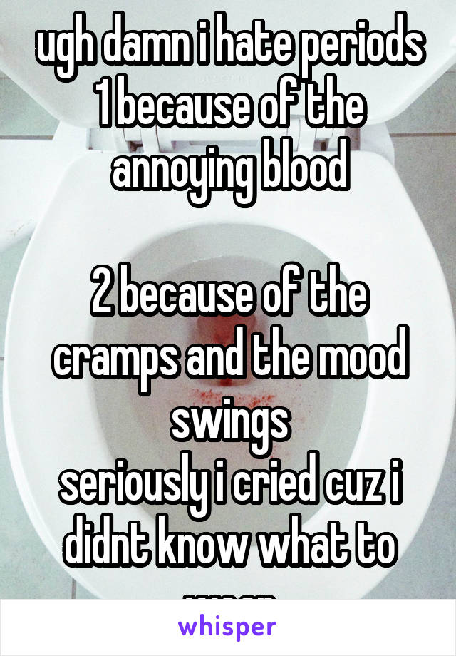 ugh damn i hate periods
1 because of the annoying blood

2 because of the cramps and the mood swings
seriously i cried cuz i didnt know what to wear