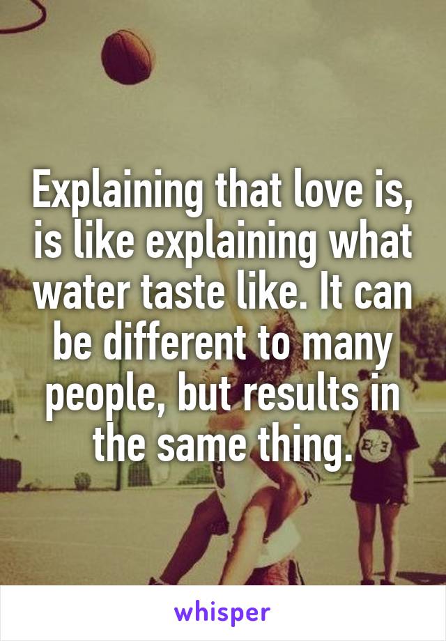 Explaining that love is, is like explaining what water taste like. It can be different to many people, but results in the same thing.