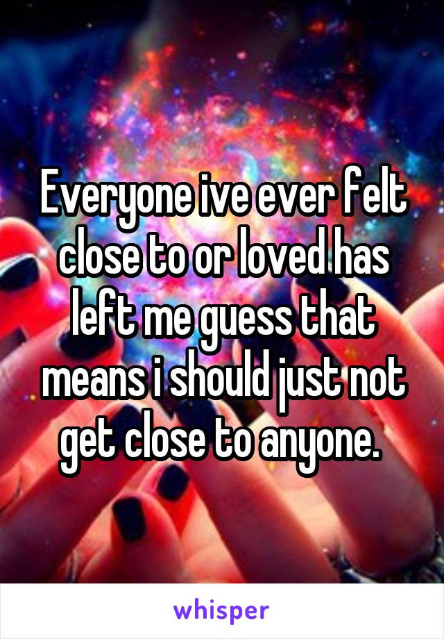 Everyone ive ever felt close to or loved has left me guess that means i should just not get close to anyone. 