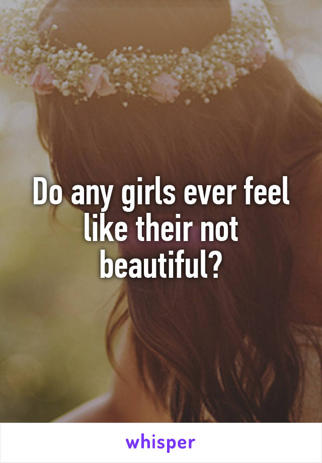 Do any girls ever feel like their not beautiful?