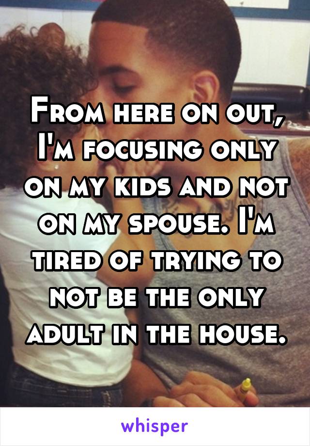 From here on out, I'm focusing only on my kids and not on my spouse. I'm tired of trying to not be the only adult in the house.