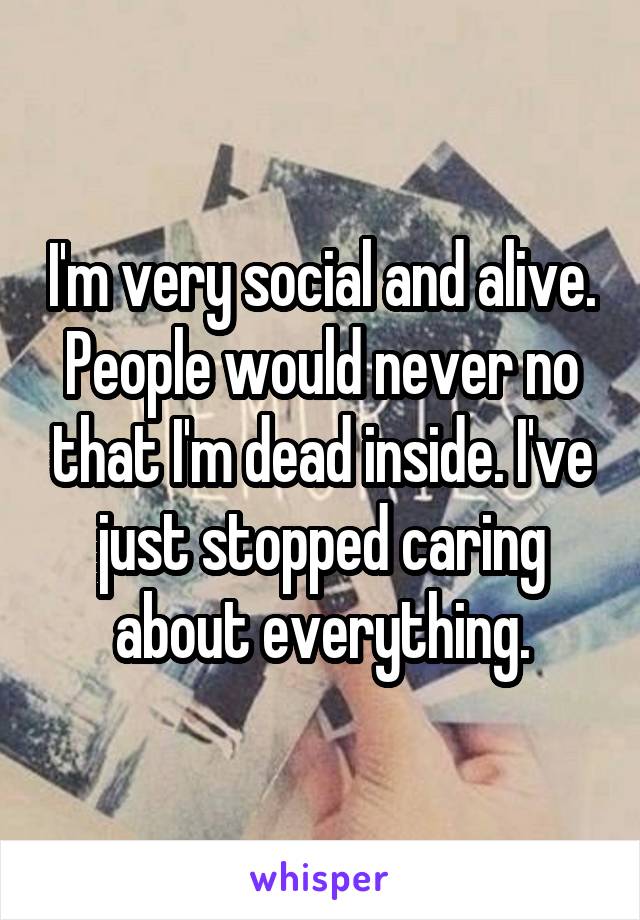 I'm very social and alive. People would never no that I'm dead inside. I've just stopped caring about everything.