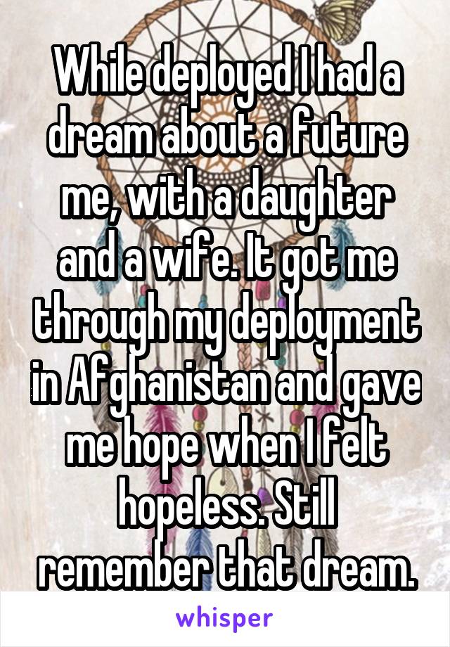 While deployed I had a dream about a future me, with a daughter and a wife. It got me through my deployment in Afghanistan and gave me hope when I felt hopeless. Still remember that dream.