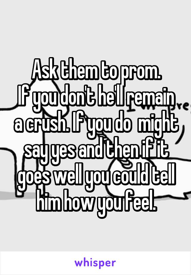 Ask them to prom.
If you don't he'll remain a crush. If you do  might say yes and then if it goes well you could tell him how you feel.