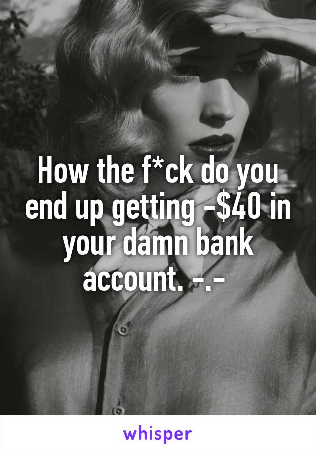 How the f*ck do you end up getting -$40 in your damn bank account. -.- 