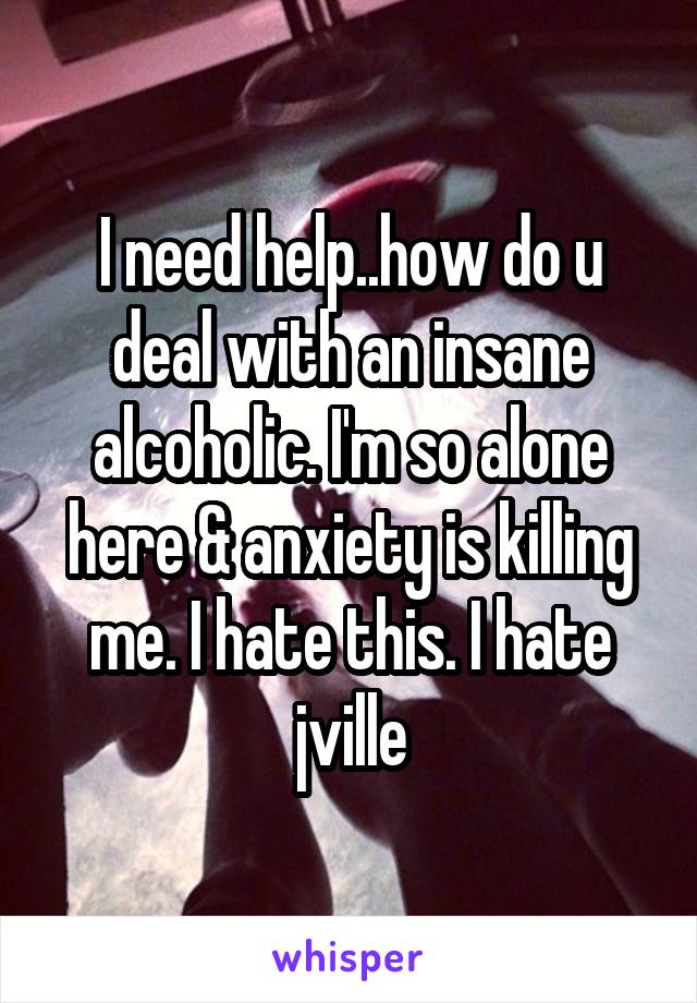 I need help..how do u deal with an insane alcoholic. I'm so alone here & anxiety is killing me. I hate this. I hate jville