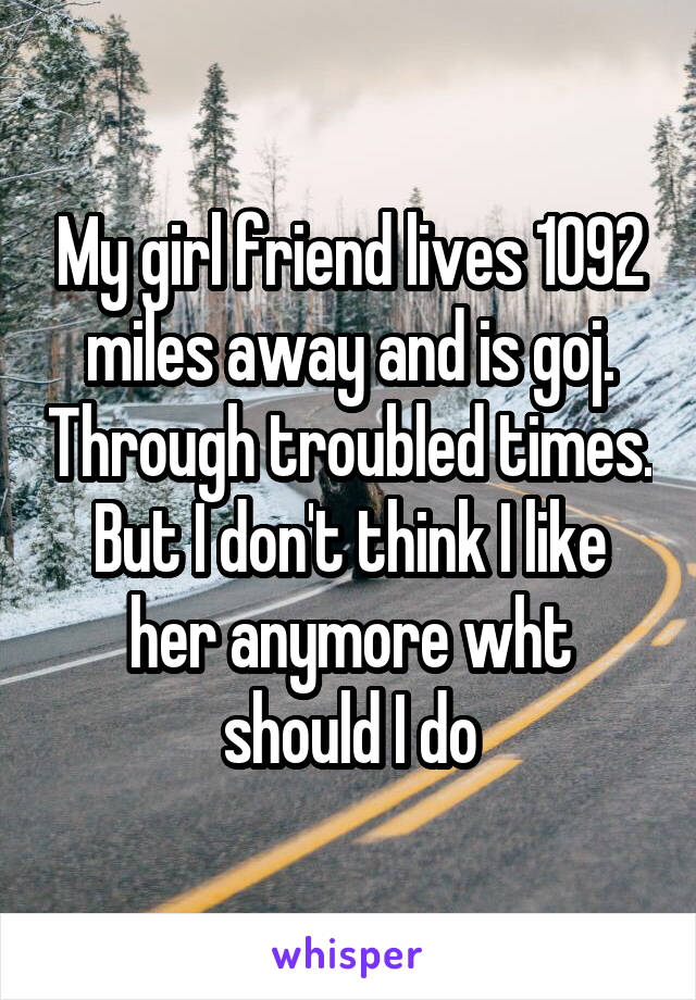 My girl friend lives 1092 miles away and is goj. Through troubled times. But I don't think I like her anymore wht should I do