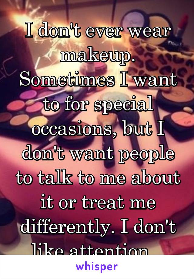 I don't ever wear makeup. Sometimes I want to for special occasions, but I don't want people to talk to me about it or treat me differently. I don't like attention.  