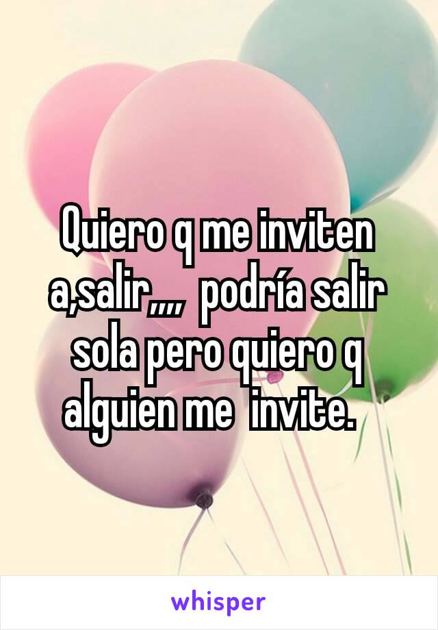 Quiero q me inviten a,salir,,,,  podría salir sola pero quiero q alguien me  invite.  