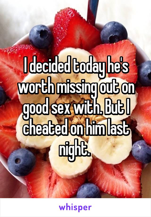 I decided today he's worth missing out on good sex with. But I cheated on him last night. 