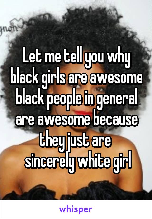 Let me tell you why black girls are awesome black people in general are awesome because they just are 
 sincerely white girl