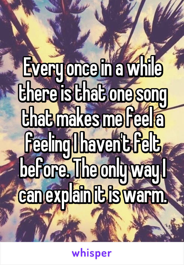 Every once in a while there is that one song that makes me feel a feeling I haven't felt before. The only way I can explain it is warm.