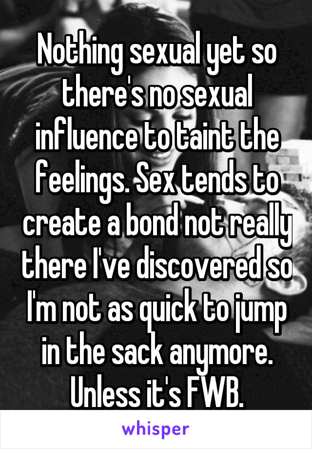 Nothing sexual yet so there's no sexual influence to taint the feelings. Sex tends to create a bond not really there I've discovered so I'm not as quick to jump in the sack anymore. Unless it's FWB.