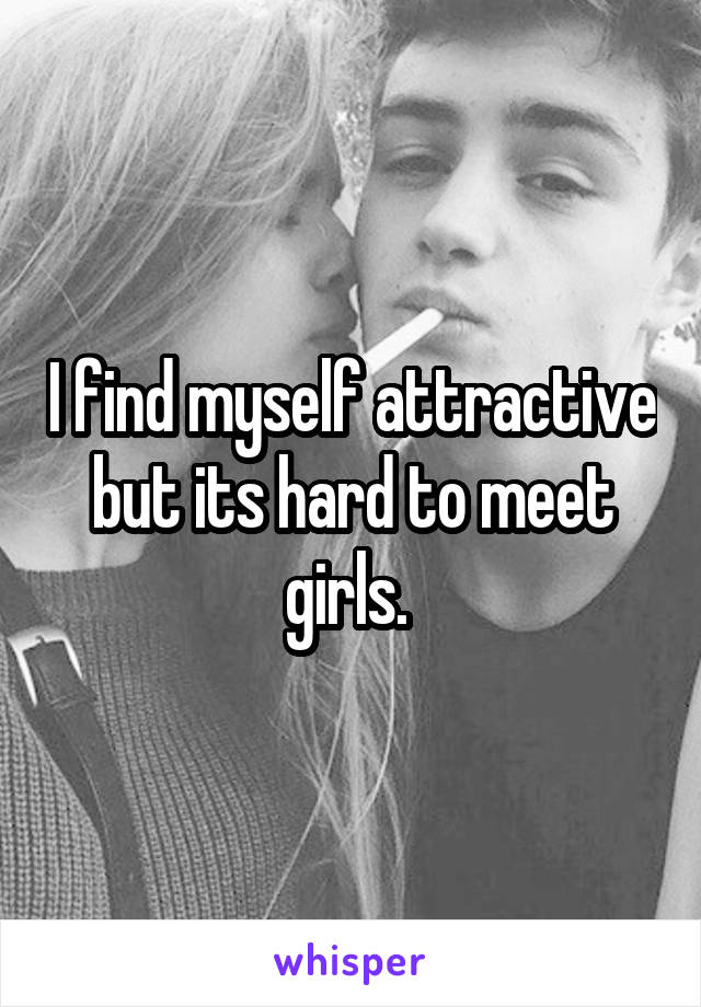 I find myself attractive but its hard to meet girls. 