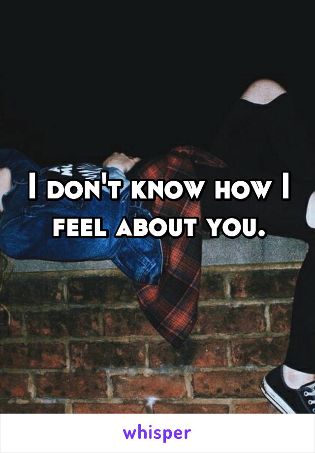 I don't know how I feel about you.
