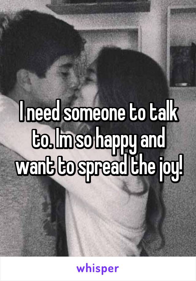 I need someone to talk to. Im so happy and want to spread the joy!