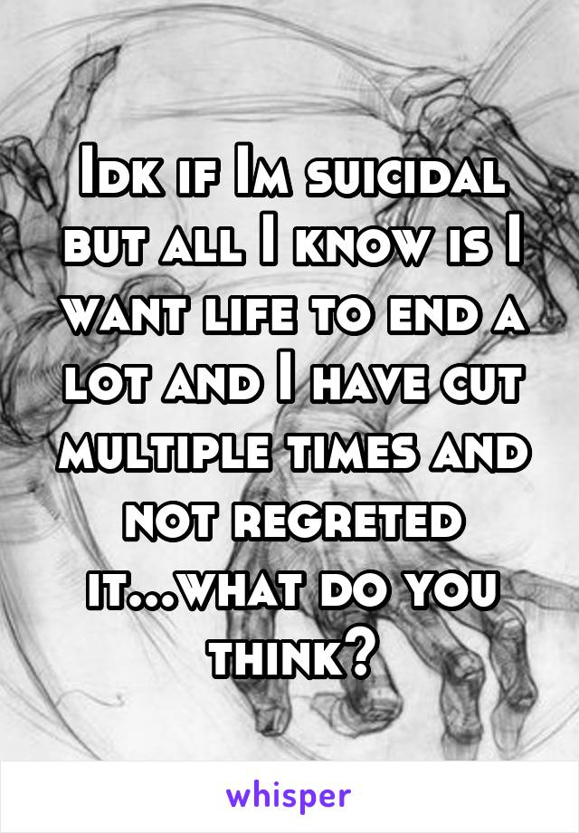 Idk if Im suicidal but all I know is I want life to end a lot and I have cut multiple times and not regreted it...what do you think?