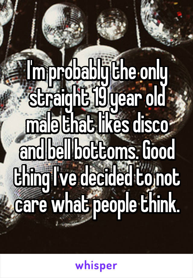 I'm probably the only straight 19 year old male that likes disco and bell bottoms. Good thing I've decided to not care what people think.