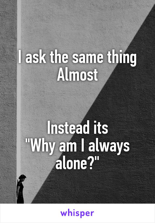 I ask the same thing
Almost


Instead its
"Why am I always alone?"