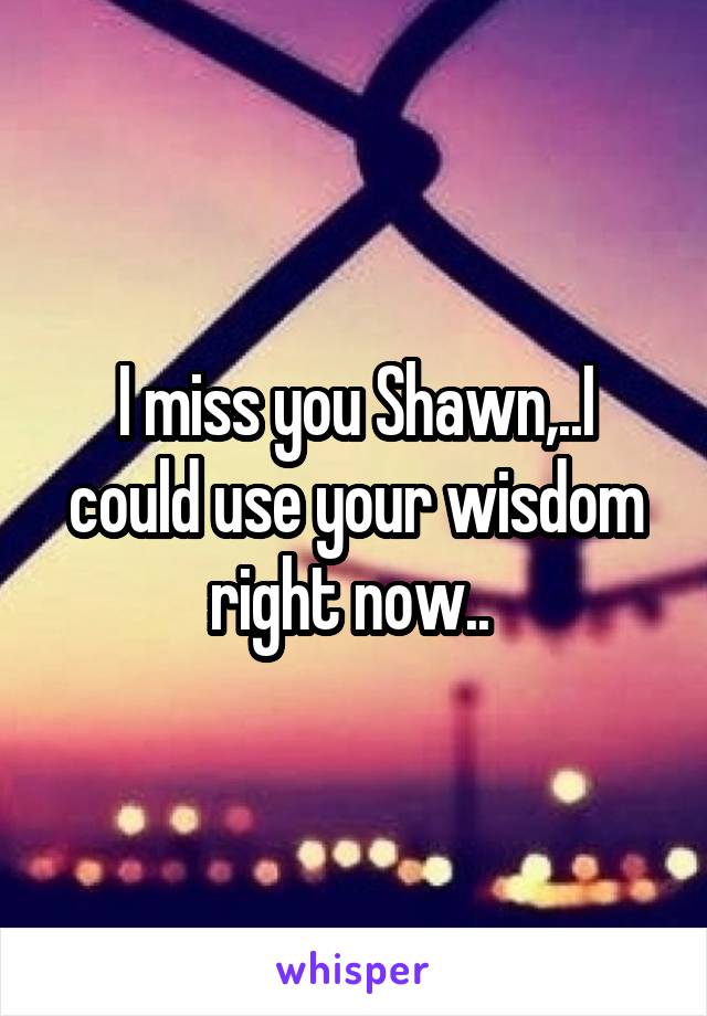 I miss you Shawn,..I could use your wisdom right now.. 