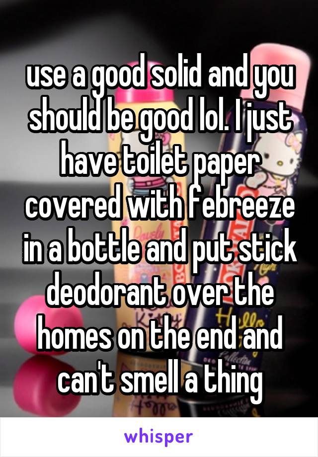 use a good solid and you should be good lol. I just have toilet paper covered with febreeze in a bottle and put stick deodorant over the homes on the end and can't smell a thing