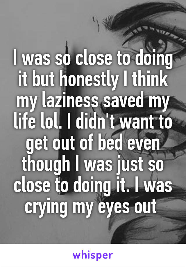 I was so close to doing it but honestly I think my laziness saved my life lol. I didn't want to get out of bed even though I was just so close to doing it. I was crying my eyes out 