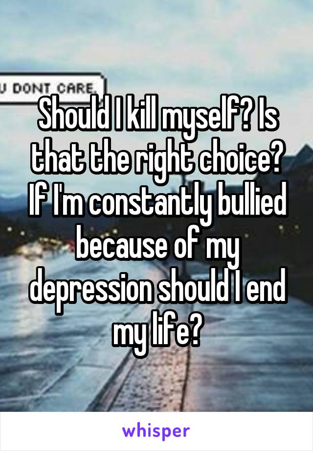 Should I kill myself? Is that the right choice? If I'm constantly bullied because of my depression should I end my life?