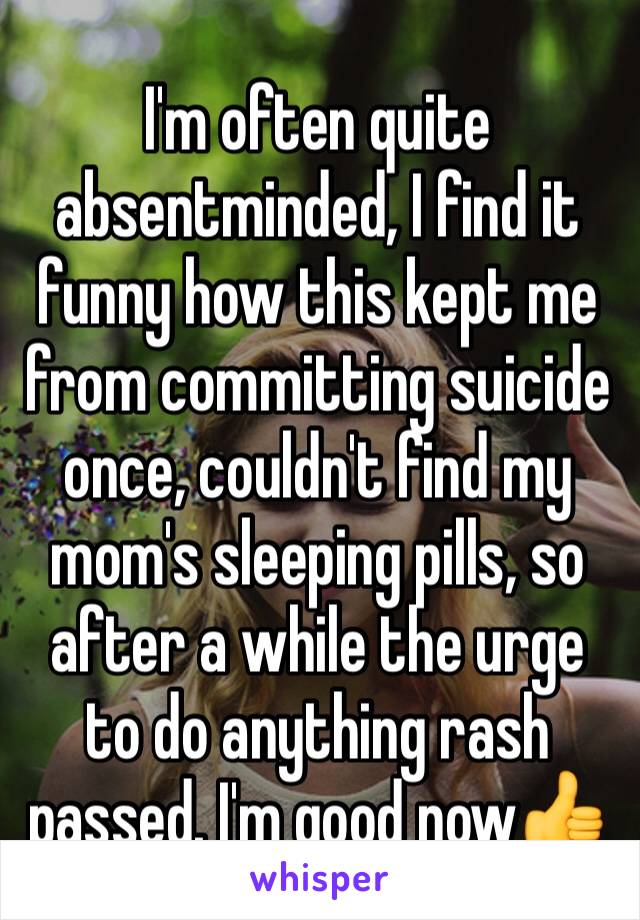 I'm often quite absentminded, I find it funny how this kept me from committing suicide once, couldn't find my mom's sleeping pills, so after a while the urge to do anything rash passed. I'm good now👍