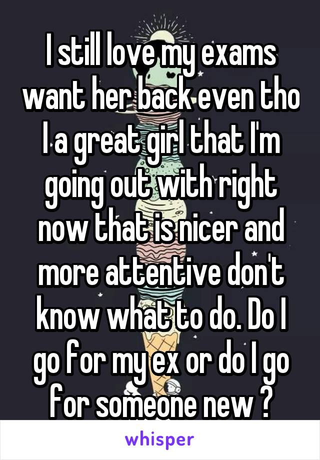 I still love my exams want her back even tho I a great girl that I'm going out with right now that is nicer and more attentive don't know what to do. Do I go for my ex or do I go for someone new ?