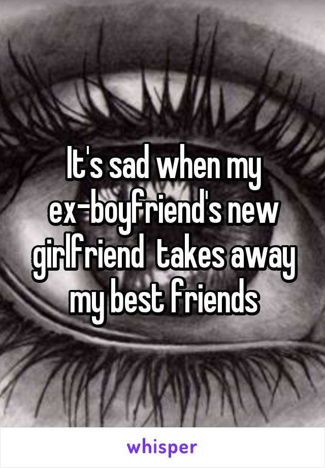 It's sad when my ex-boyfriend's new girlfriend  takes away my best friends