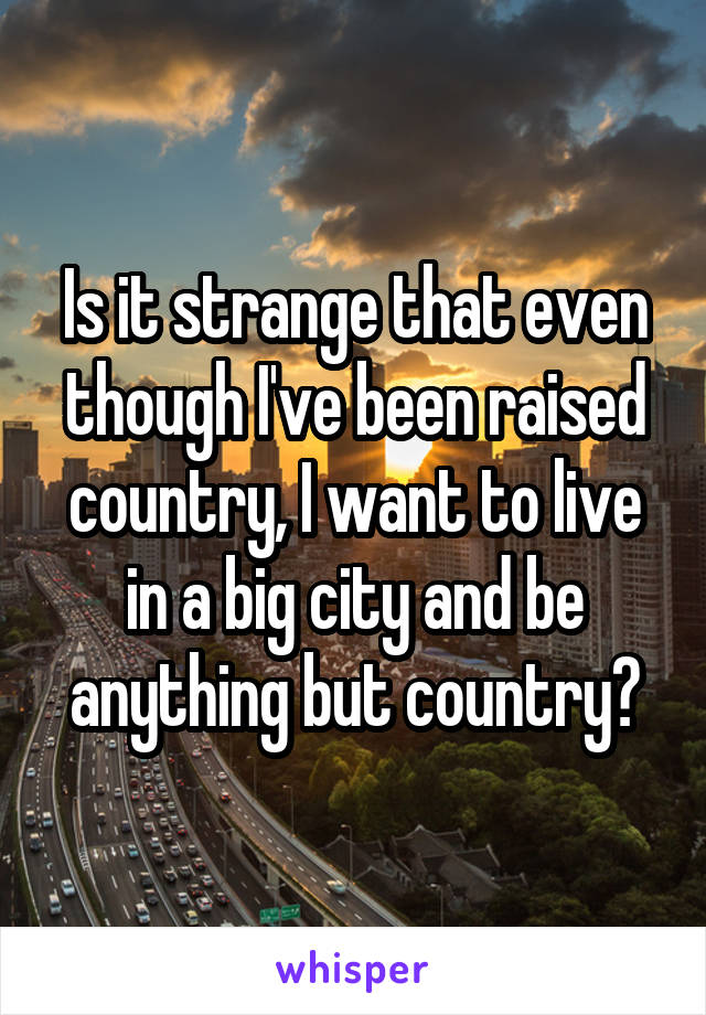 Is it strange that even though I've been raised country, I want to live in a big city and be anything but country?