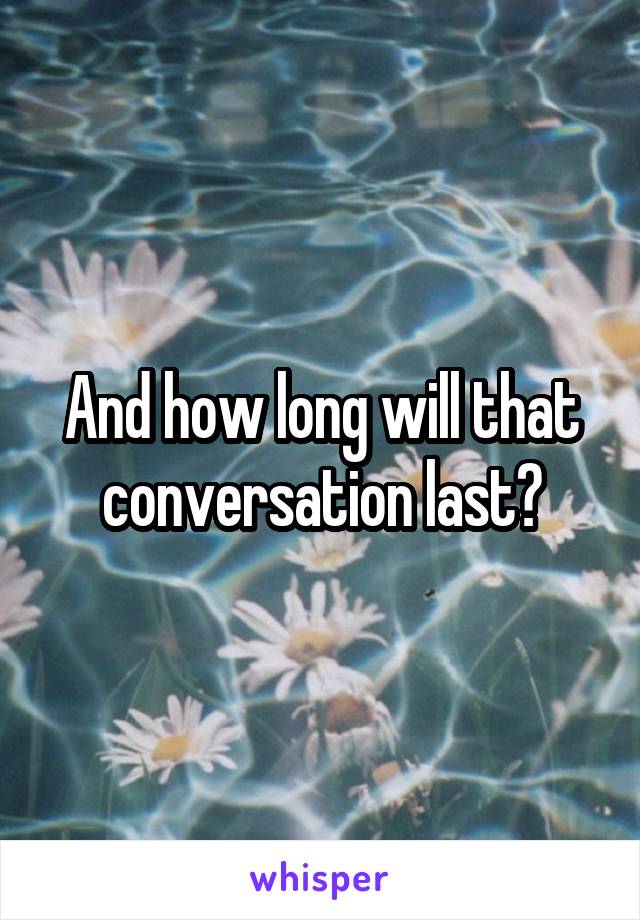 And how long will that conversation last?