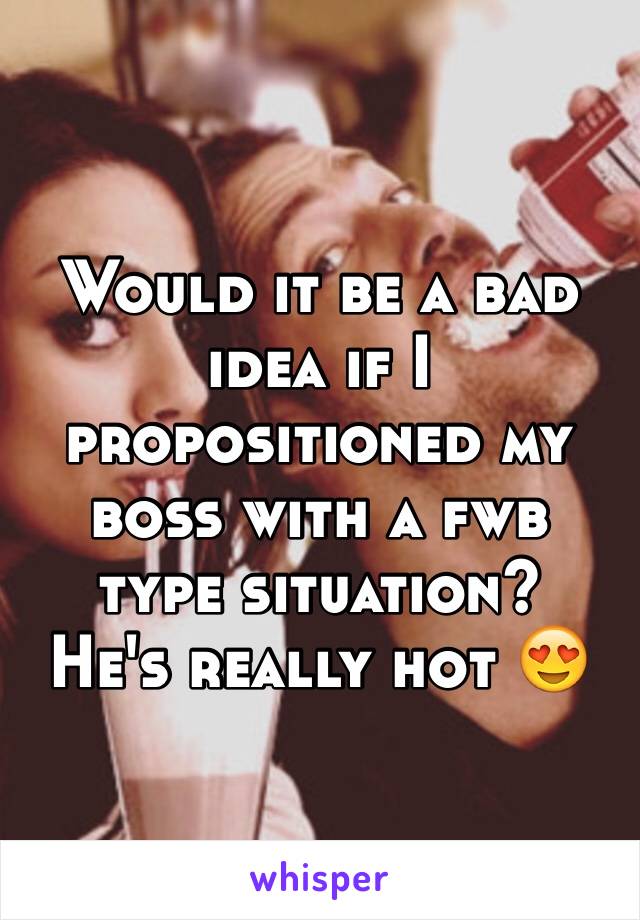 Would it be a bad idea if I propositioned my boss with a fwb type situation? 
He's really hot 😍