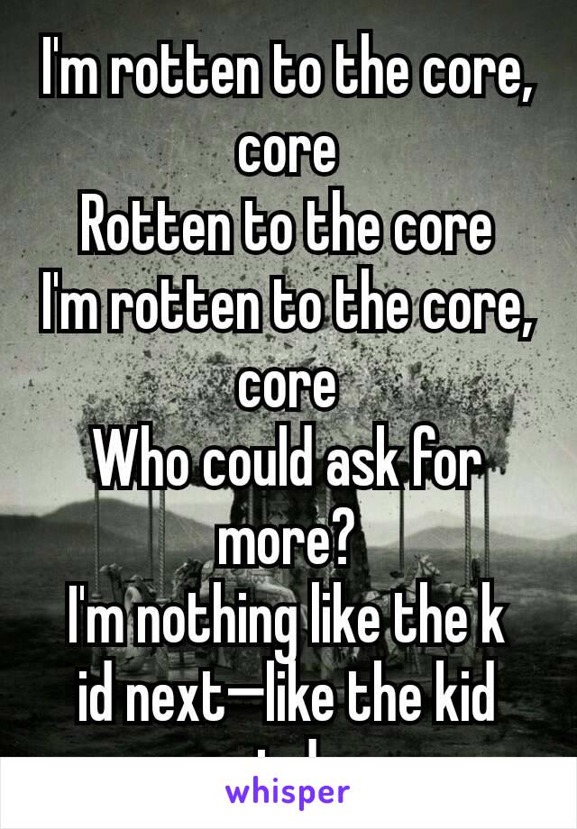 I'm rotten to the core, core
Rotten to the core
I'm rotten to the core, core
Who could ask for more?
I'm nothing like the k
id next—like the kid next door