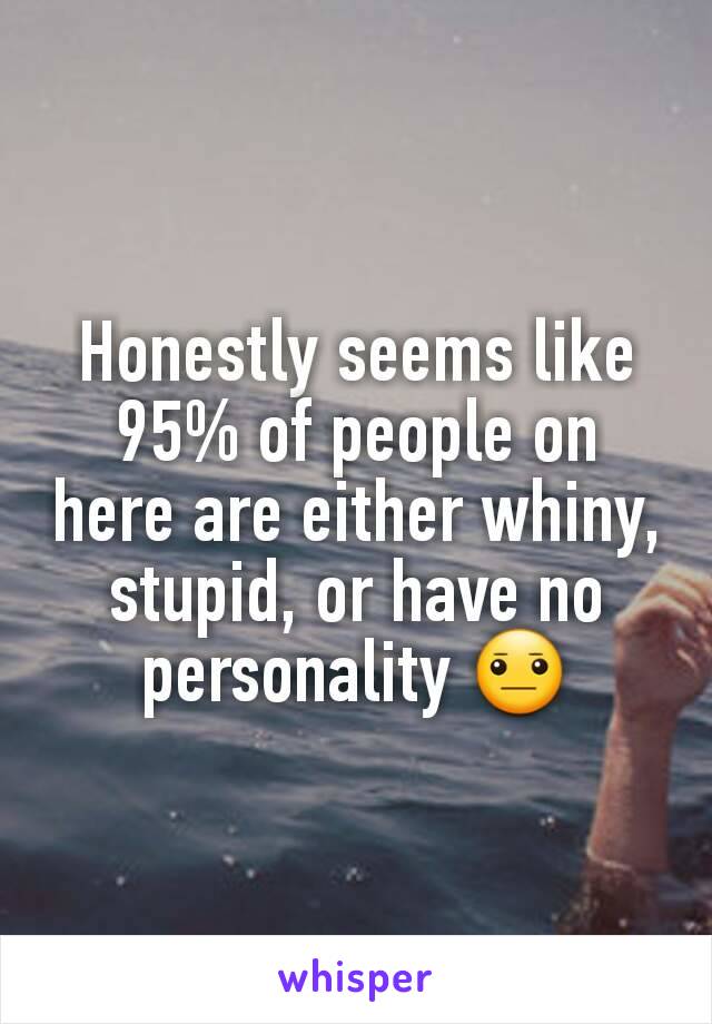 Honestly seems like 95% of people on here are either whiny, stupid, or have no personality 😐