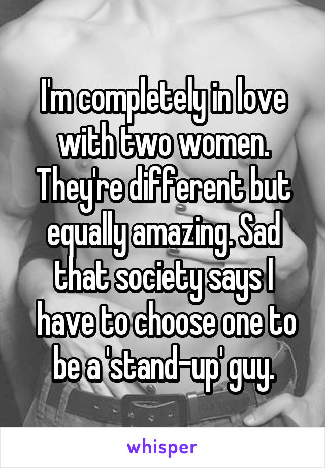 I'm completely in love with two women. They're different but equally amazing. Sad that society says I
 have to choose one to be a 'stand-up' guy.