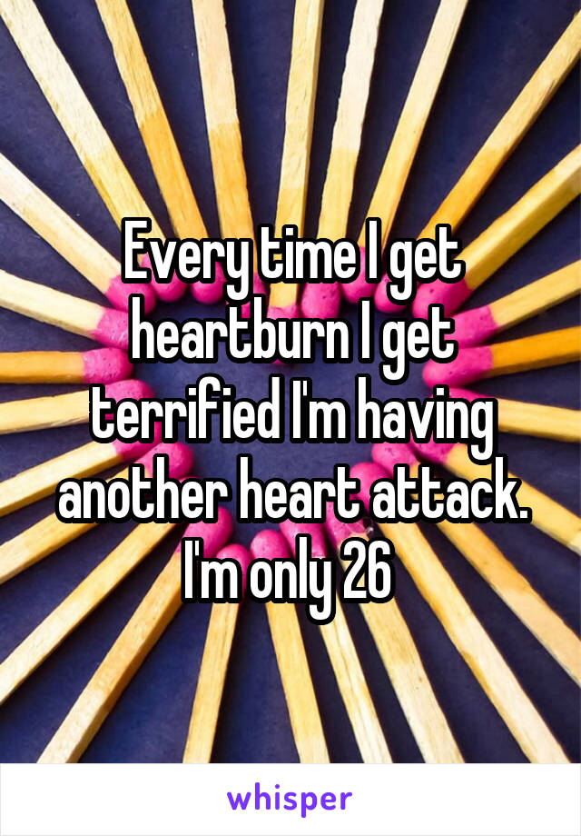 Every time I get heartburn I get terrified I'm having another heart attack. I'm only 26 