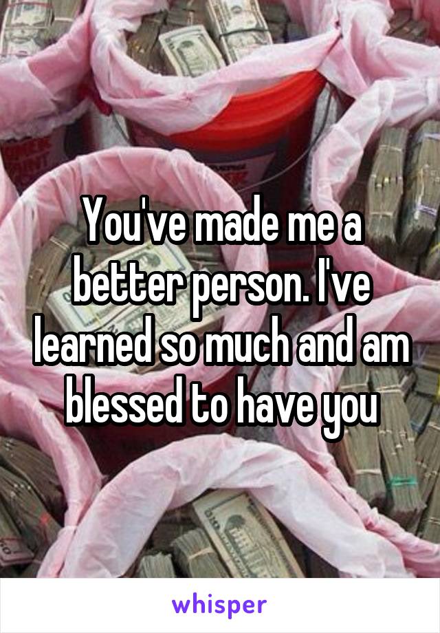 You've made me a better person. I've learned so much and am blessed to have you