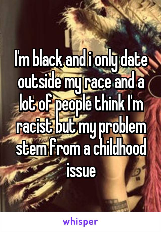 I'm black and i only date outside my race and a lot of people think I'm racist but my problem stem from a childhood issue