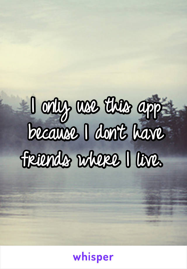 I only use this app because I don't have friends where I live. 