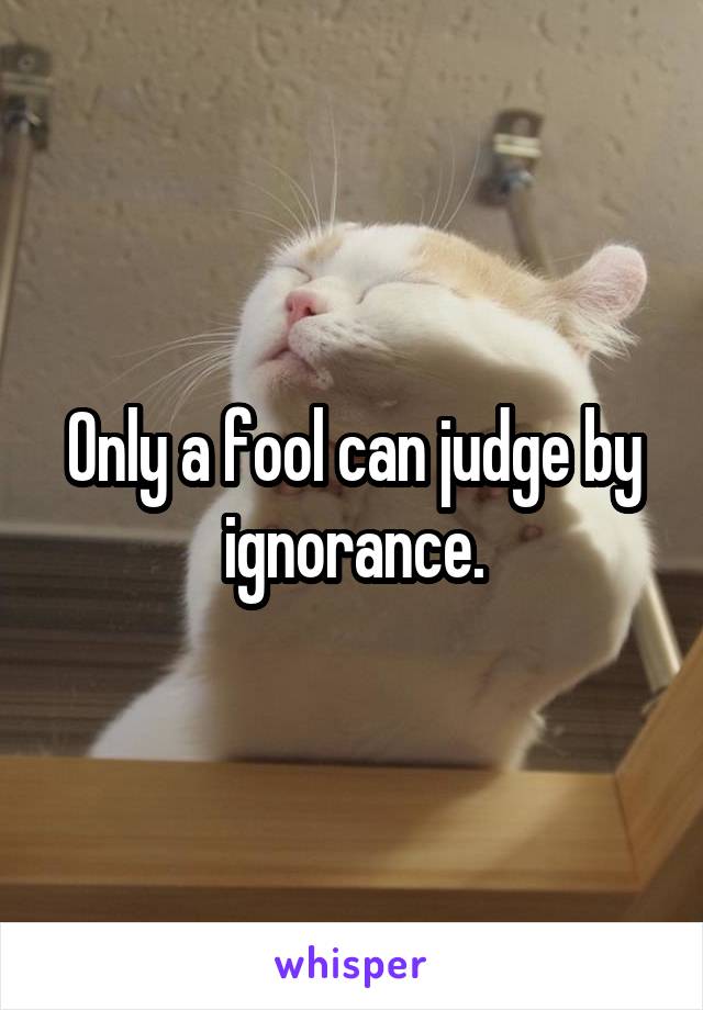 Only a fool can judge by ignorance.