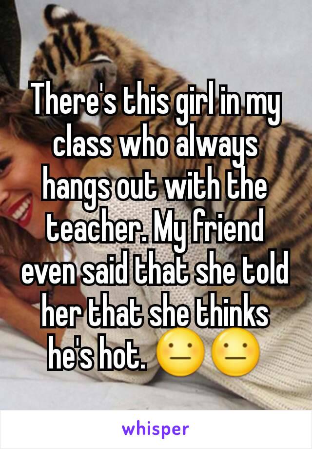 There's this girl in my class who always hangs out with the teacher. My friend even said that she told her that she thinks he's hot. 😐😐